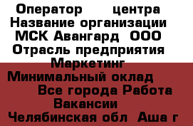 Оператор Call-центра › Название организации ­ МСК Авангард, ООО › Отрасль предприятия ­ Маркетинг › Минимальный оклад ­ 30 000 - Все города Работа » Вакансии   . Челябинская обл.,Аша г.